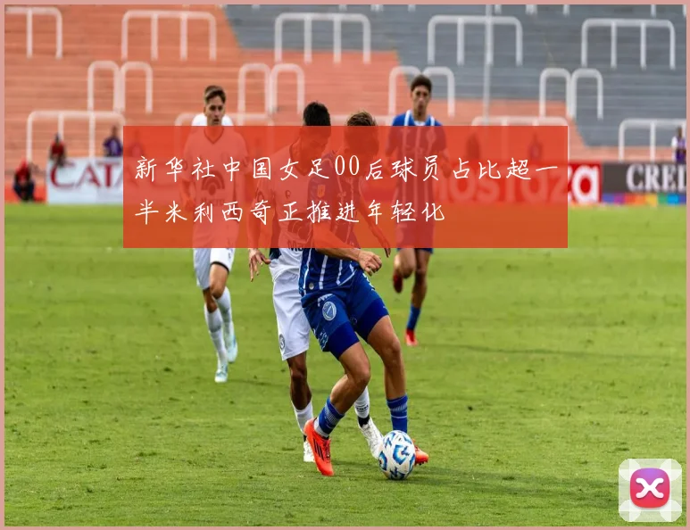 新华社中国女足00后球员占比超一半米利西奇正推进年轻化