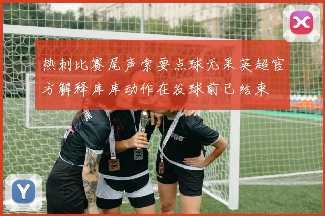 热刺比赛尾声索要点球无果英超官方解释库库动作在发球前已结束
