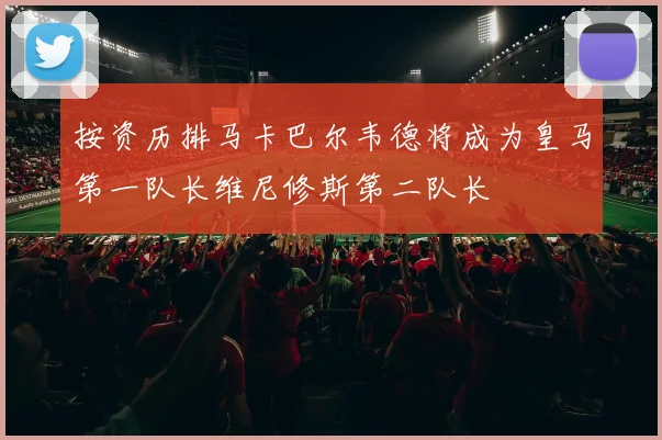 按资历排马卡巴尔韦德将成为皇马第一队长维尼修斯第二队长